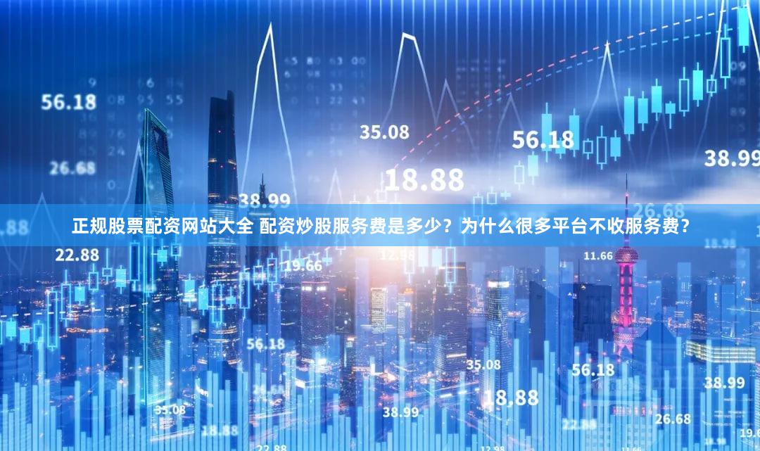 正规股票配资网站大全 配资炒股服务费是多少？为什么很多平台不收服务费？