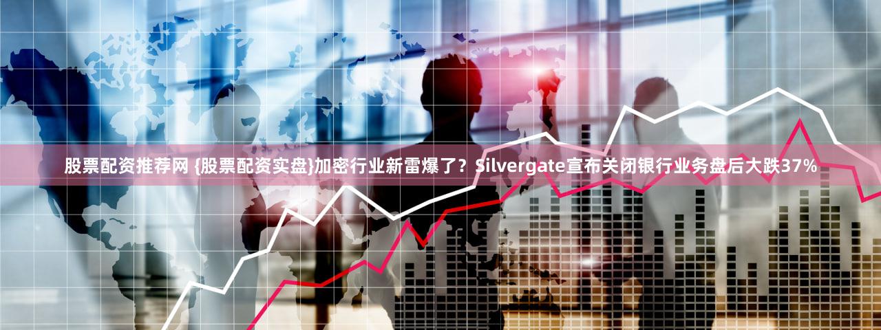 股票配资推荐网 {股票配资实盘}加密行业新雷爆了？Silvergate宣布关闭银行业务盘后大跌37%