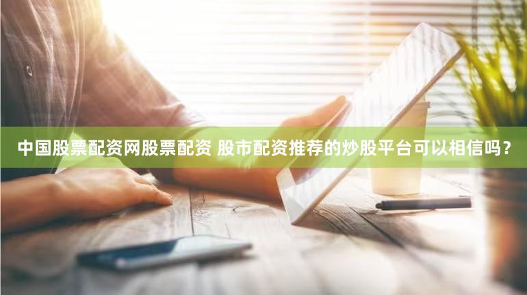 中国股票配资网股票配资 股市配资推荐的炒股平台可以相信吗？