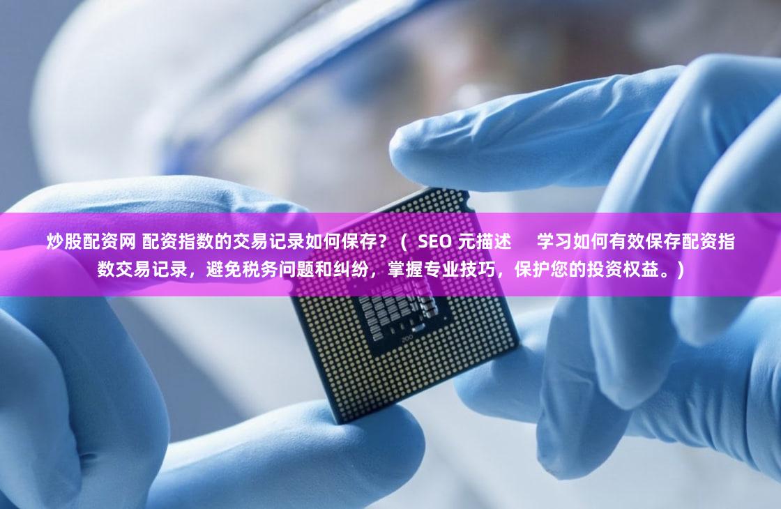 炒股配资网 配资指数的交易记录如何保存？ (  SEO 元描述     学习如何有效保存配资指数交易记录，避免税务问题和纠纷，掌握专业技巧，保护您的投资权益。)