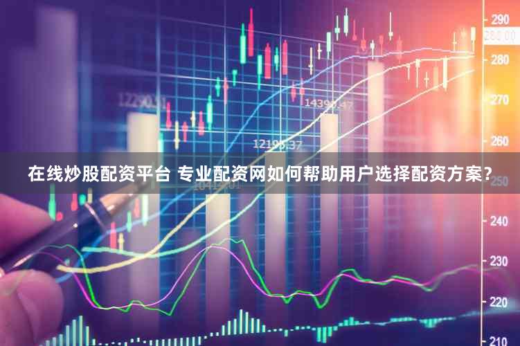 在线炒股配资平台 专业配资网如何帮助用户选择配资方案？