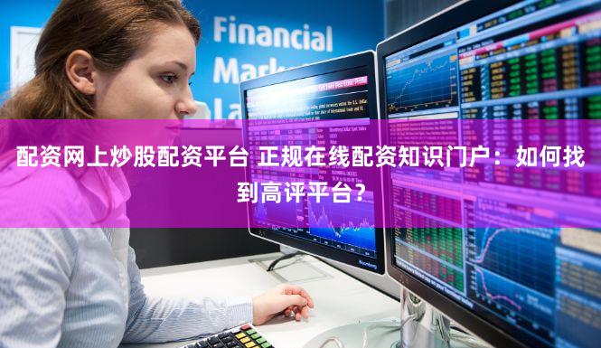 配资网上炒股配资平台 正规在线配资知识门户：如何找到高评平台？