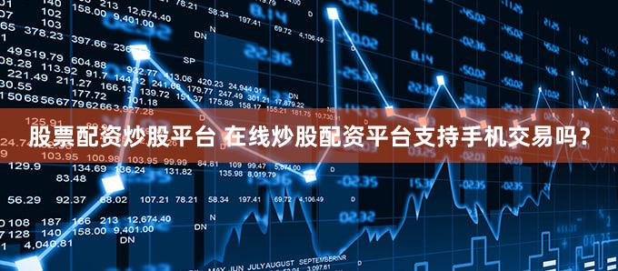 股票配资炒股平台 在线炒股配资平台支持手机交易吗？