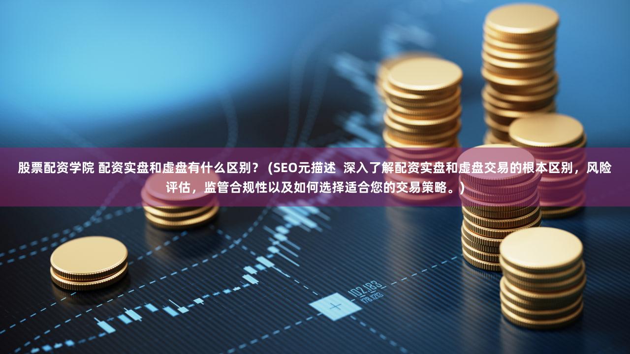 股票配资学院 配资实盘和虚盘有什么区别？ (SEO元描述  深入了解配资实盘和虚盘交易的根本区别，风险评估，监管合规性以及如何选择适合您的交易策略。)