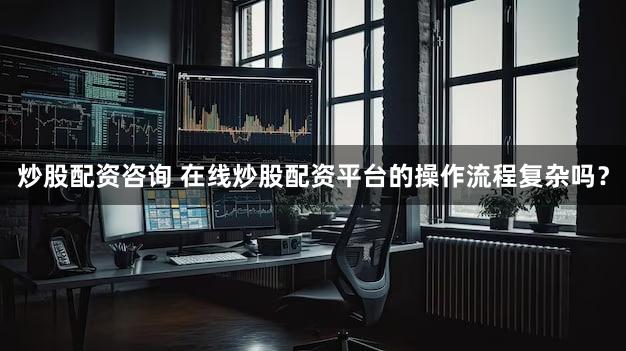 炒股配资咨询 在线炒股配资平台的操作流程复杂吗？