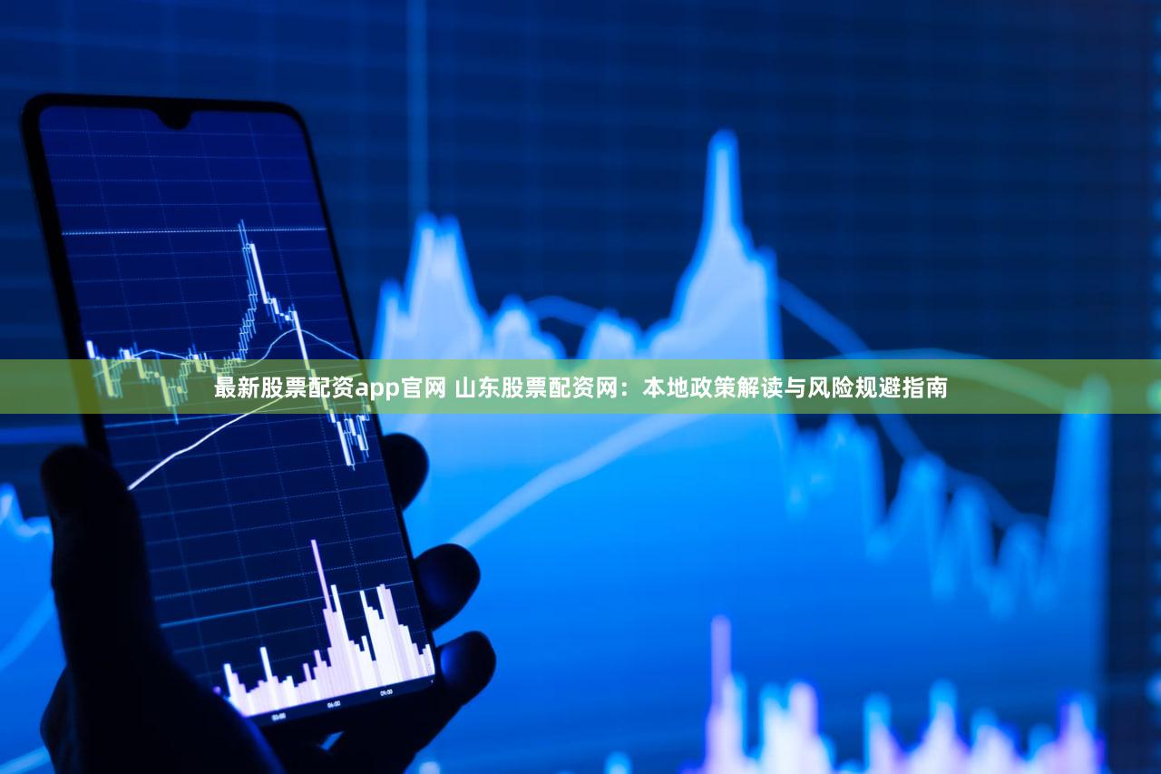 最新股票配资app官网 山东股票配资网：本地政策解读与风险规避指南