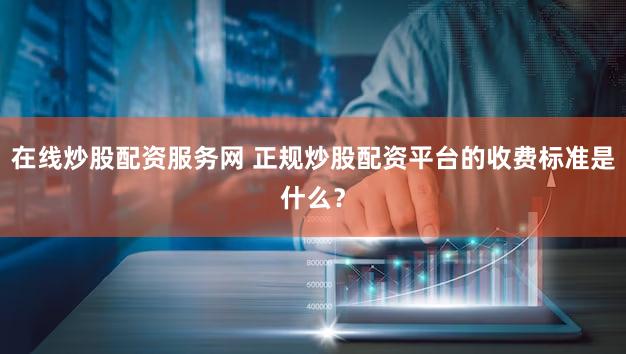 在线炒股配资服务网 正规炒股配资平台的收费标准是什么？
