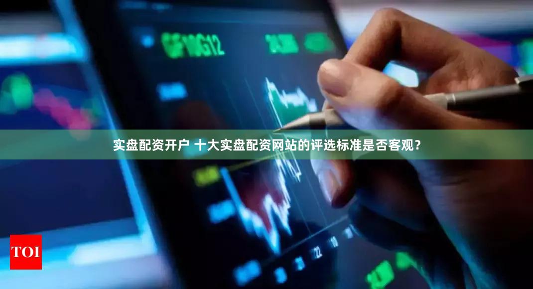实盘配资开户 十大实盘配资网站的评选标准是否客观？