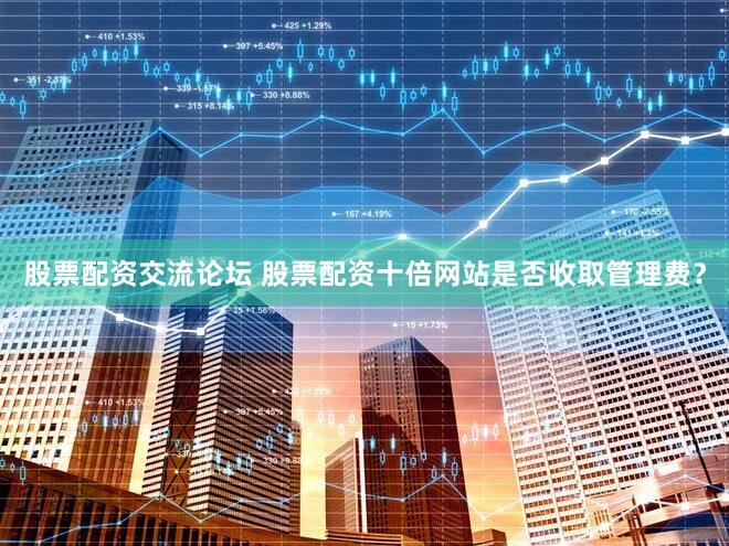 股票配资交流论坛 股票配资十倍网站是否收取管理费？