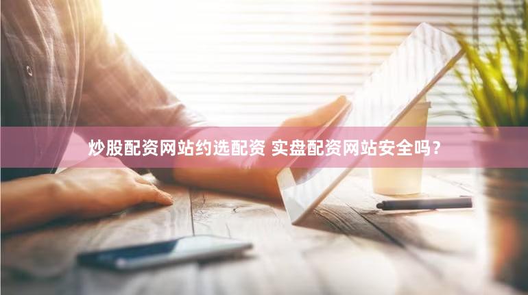 炒股配资网站约选配资 实盘配资网站安全吗？