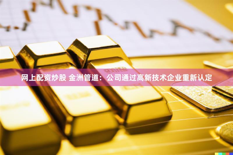 网上配资炒股 金洲管道：公司通过高新技术企业重新认定