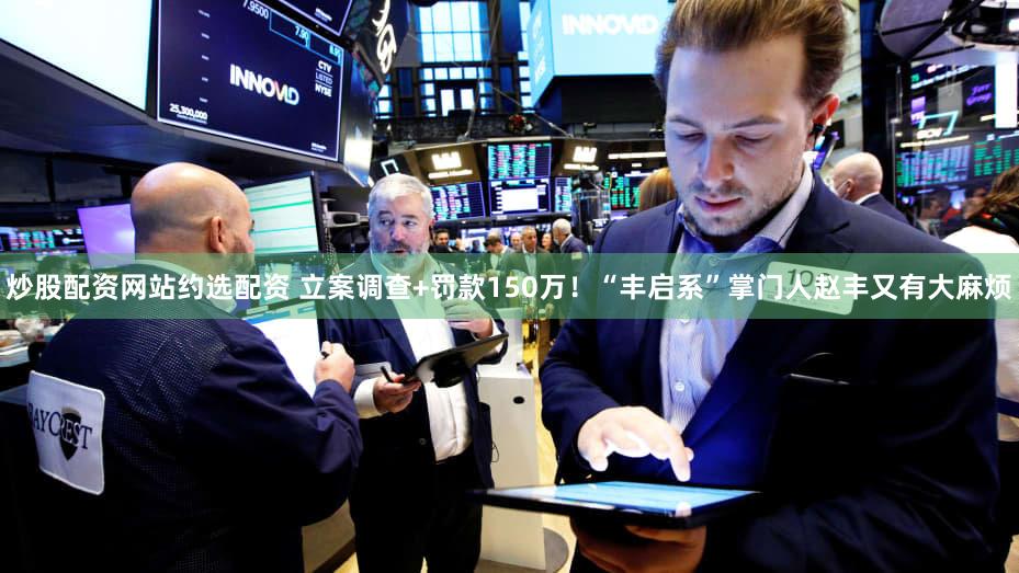 炒股配资网站约选配资 立案调查+罚款150万！“丰启系”掌门人赵丰又有大麻烦