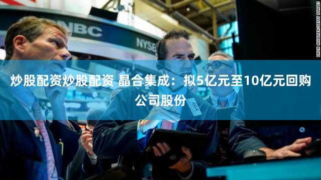 炒股配资炒股配资 晶合集成：拟5亿元至10亿元回购公司股份