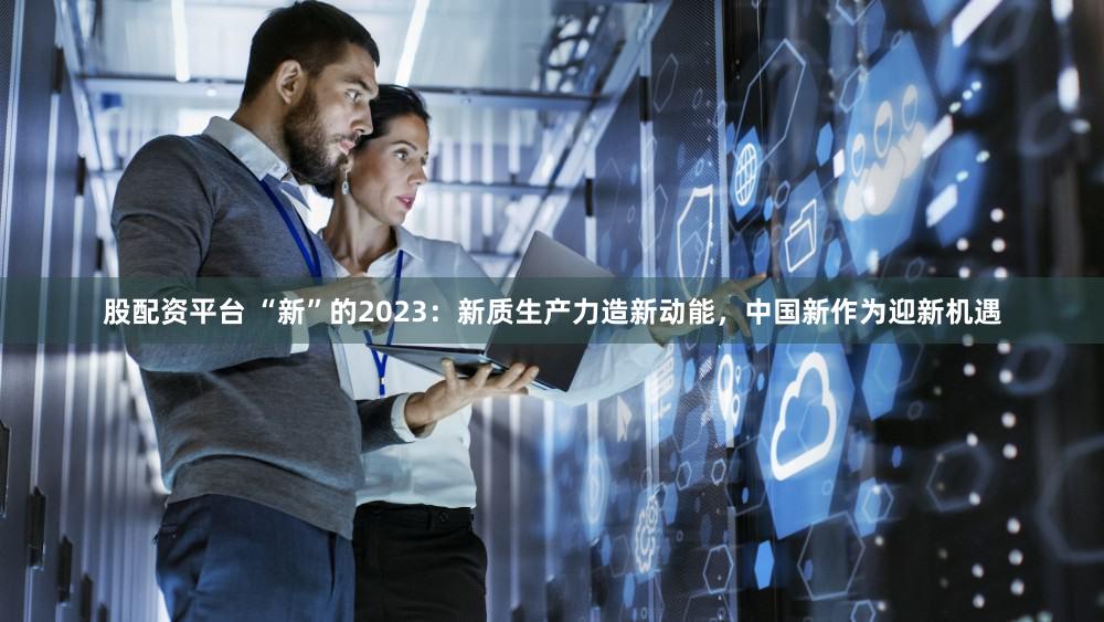 股配资平台 “新”的2023：新质生产力造新动能，中国新作为迎新机遇
