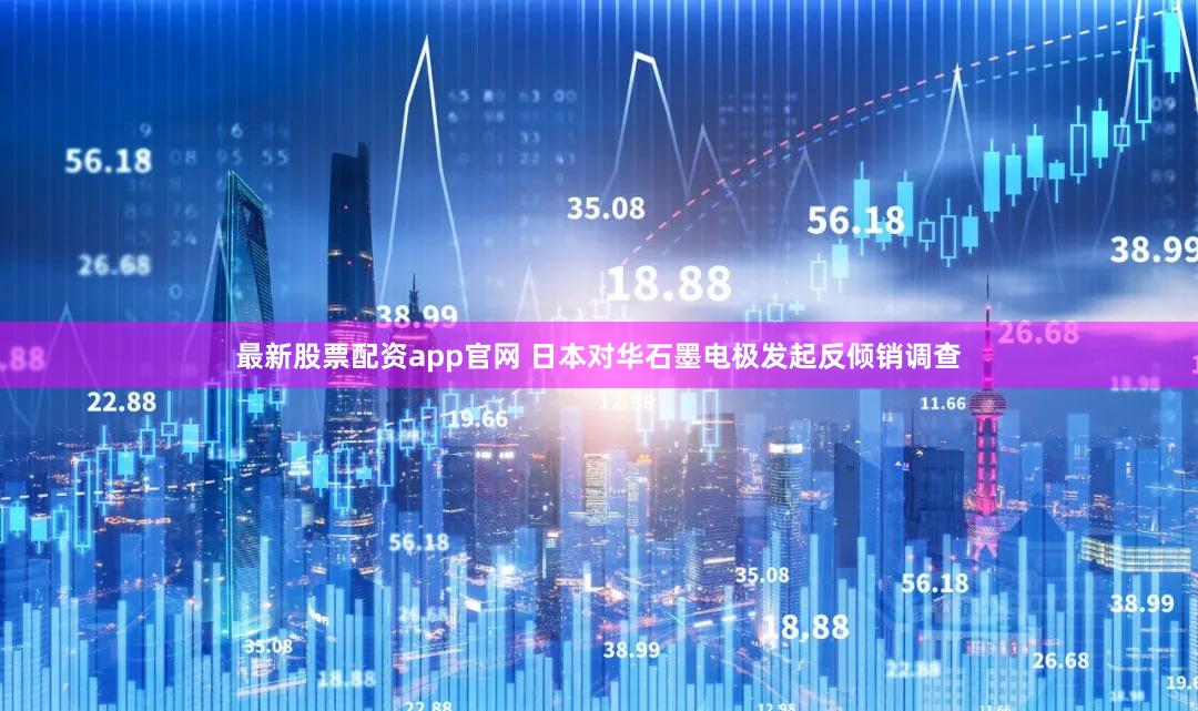 最新股票配资app官网 日本对华石墨电极发起反倾销调查