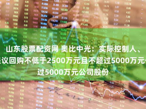 山东股票配资网 奥比中光：实际控制人、董事长提议回购不低于2500万元且不超过5000万元公司股份