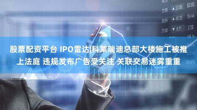 股票配资平台 IPO雷达|科莱瑞迪总部大楼施工被推上法庭 违规发布广告受关注 关联交易迷雾重重