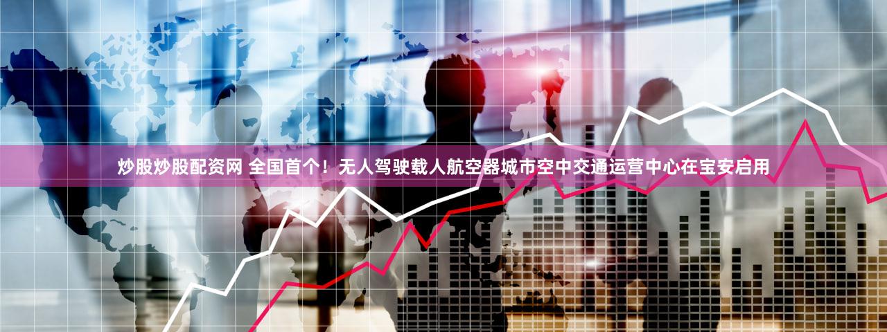 炒股炒股配资网 全国首个！无人驾驶载人航空器城市空中交通运营中心在宝安启用