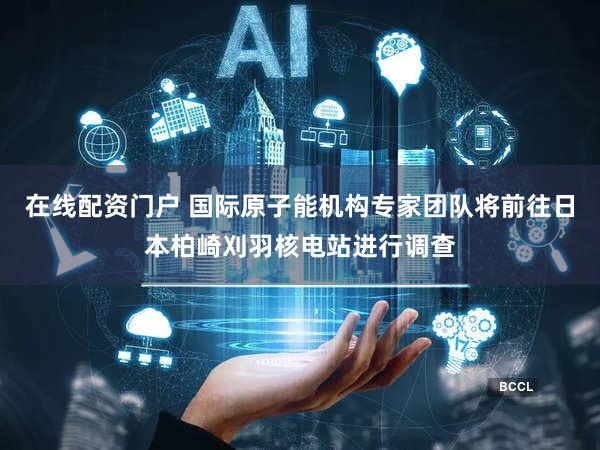 在线配资门户 国际原子能机构专家团队将前往日本柏崎刈羽核电站进行调查