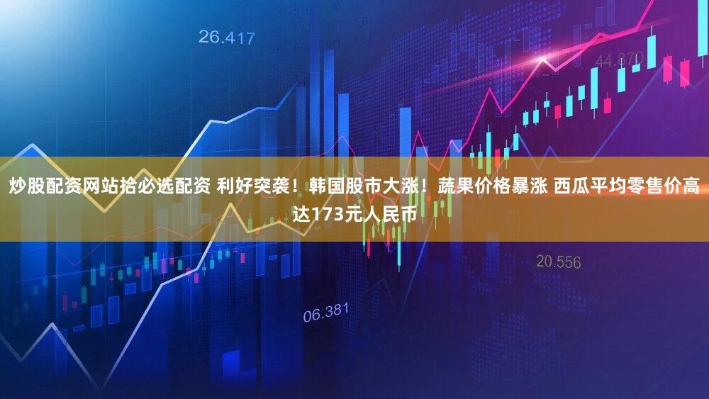 炒股配资网站拾必选配资 利好突袭！韩国股市大涨！蔬果价格暴涨 西瓜平均零售价高达173元人民币