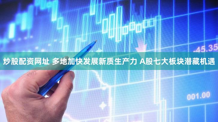 炒股配资网址 多地加快发展新质生产力 A股七大板块潜藏机遇