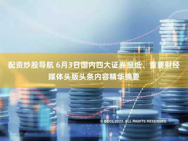 配资炒股导航 6月3日国内四大证券报纸、重要财经媒体头版头条内容精华摘要