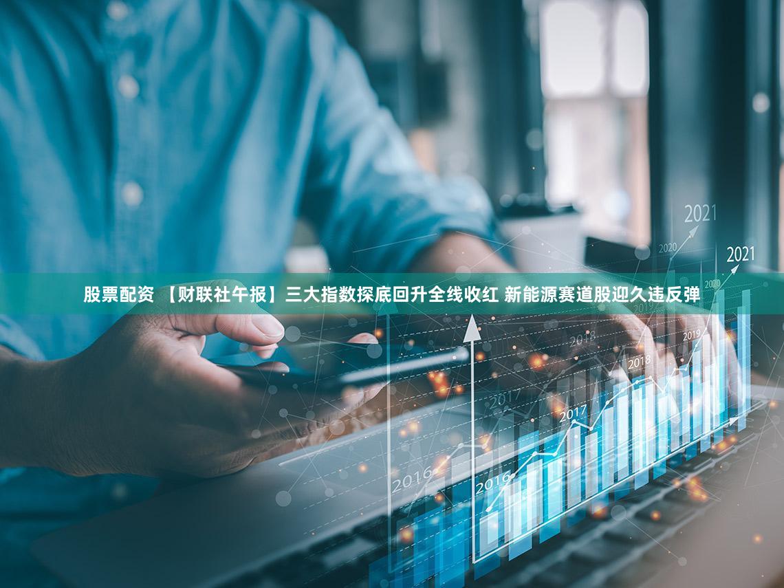 股票配资 【财联社午报】三大指数探底回升全线收红 新能源赛道股迎久违反弹