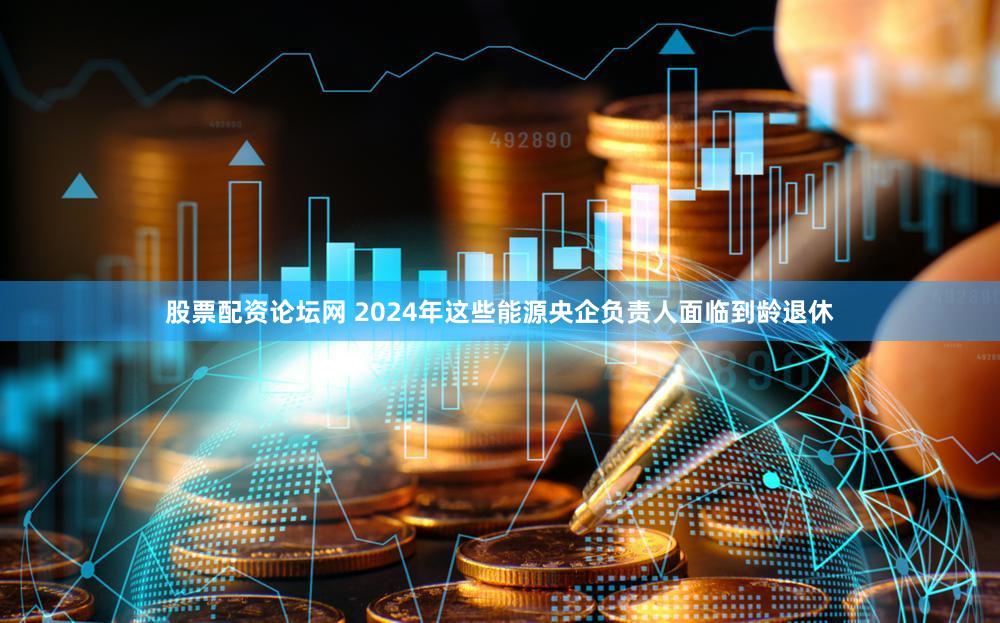 股票配资论坛网 2024年这些能源央企负责人面临到龄退休