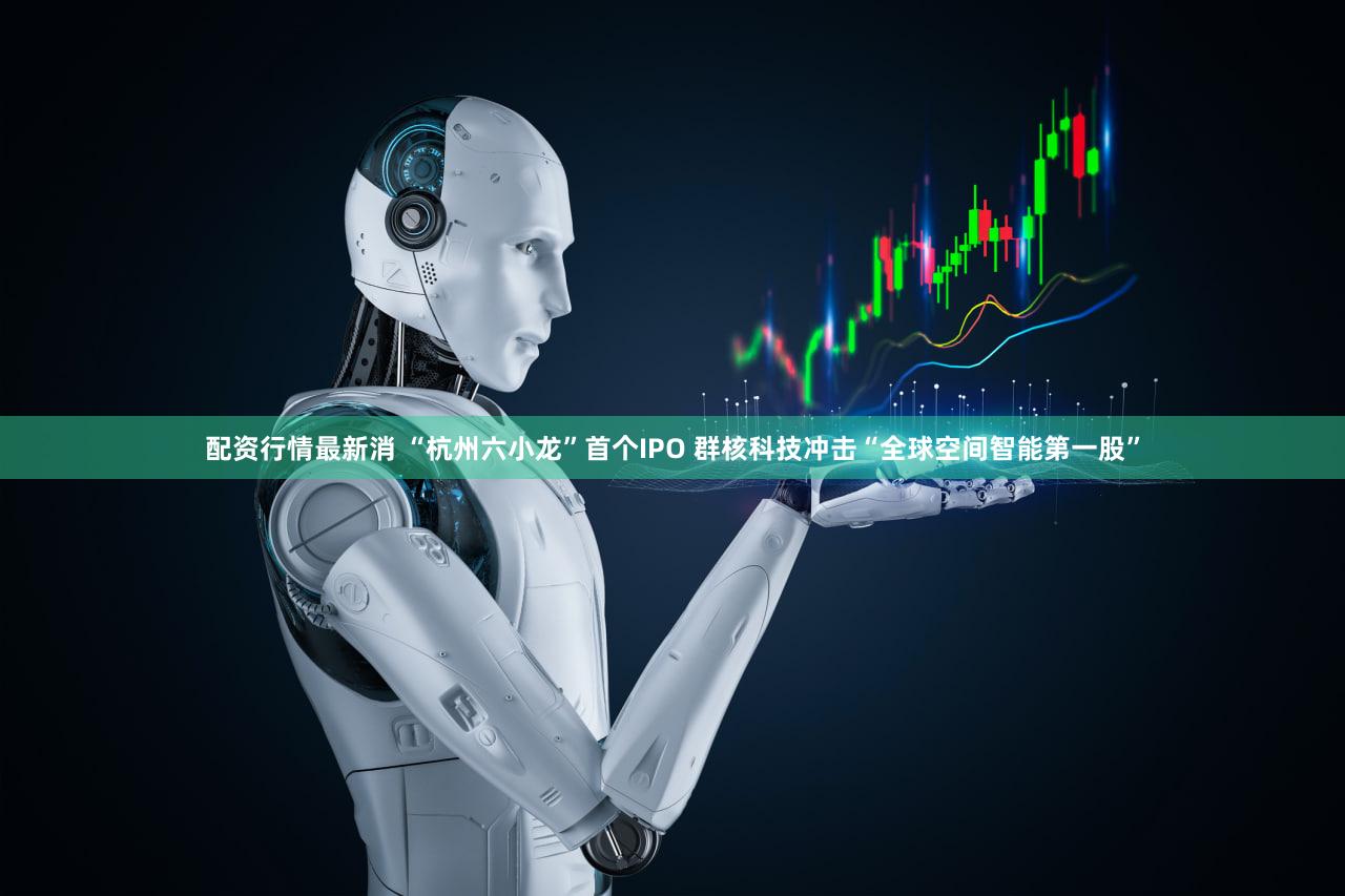 配资行情最新消 “杭州六小龙”首个IPO 群核科技冲击“全球空间智能第一股”