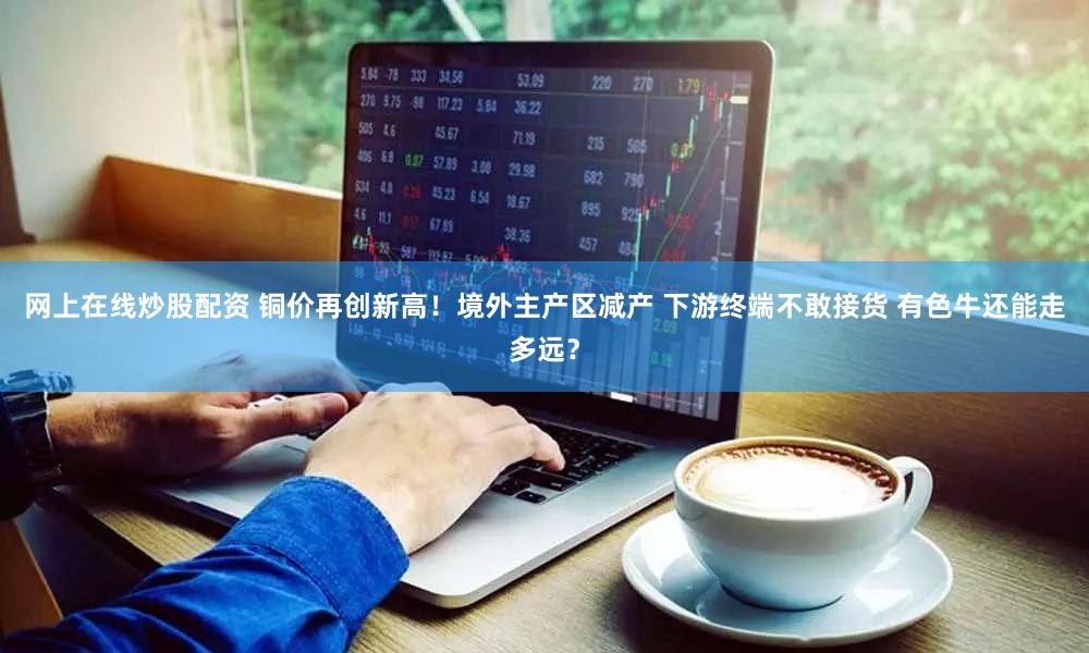 网上在线炒股配资 铜价再创新高！境外主产区减产 下游终端不敢接货 有色牛还能走多远？