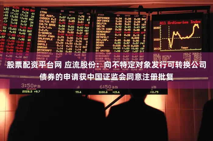 股票配资平台网 应流股份：向不特定对象发行可转换公司债券的申请获中国证监会同意注册批复