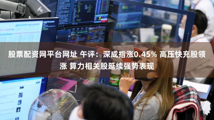 股票配资网平台网址 午评：深成指涨0.45% 高压快充股领涨 算力相关股延续强势表现