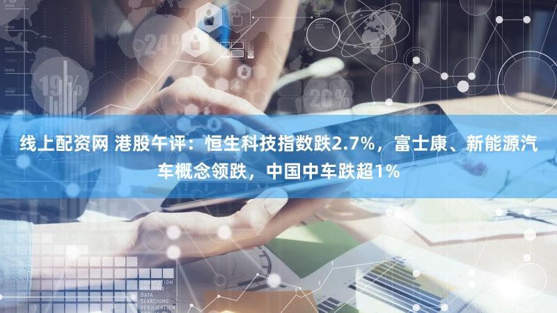 线上配资网 港股午评：恒生科技指数跌2.7%，富士康、新能源汽车概念领跌，中国中车跌超1%