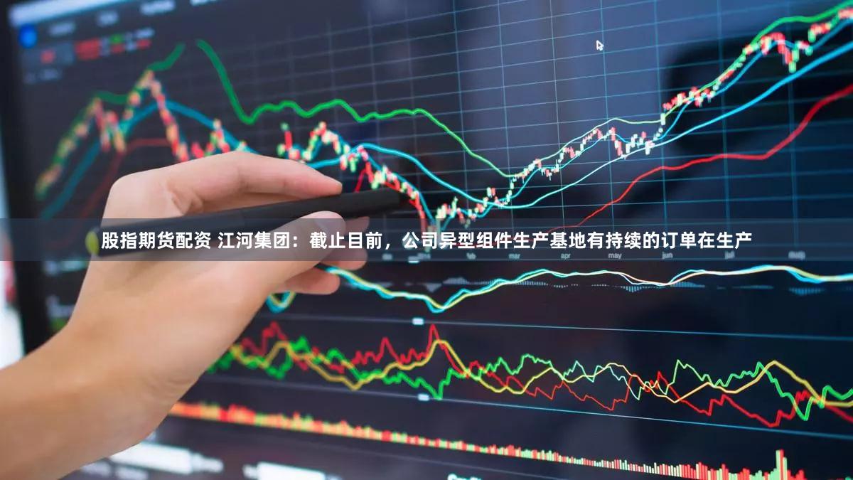 股指期货配资 江河集团：截止目前，公司异型组件生产基地有持续的订单在生产