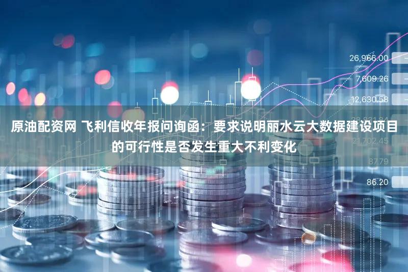 原油配资网 飞利信收年报问询函：要求说明丽水云大数据建设项目的可行性是否发生重大不利变化
