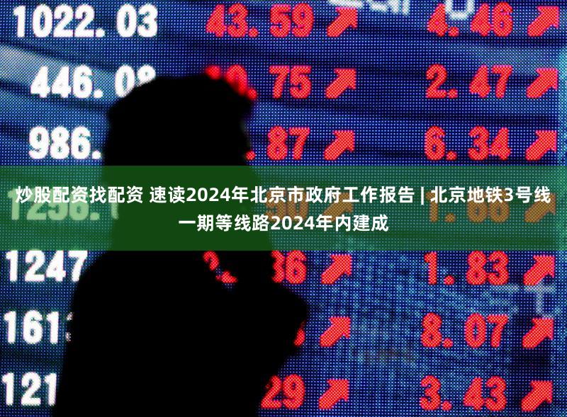 炒股配资找配资 速读2024年北京市政府工作报告 | 北京地铁3号线一期等线路2024年内建成