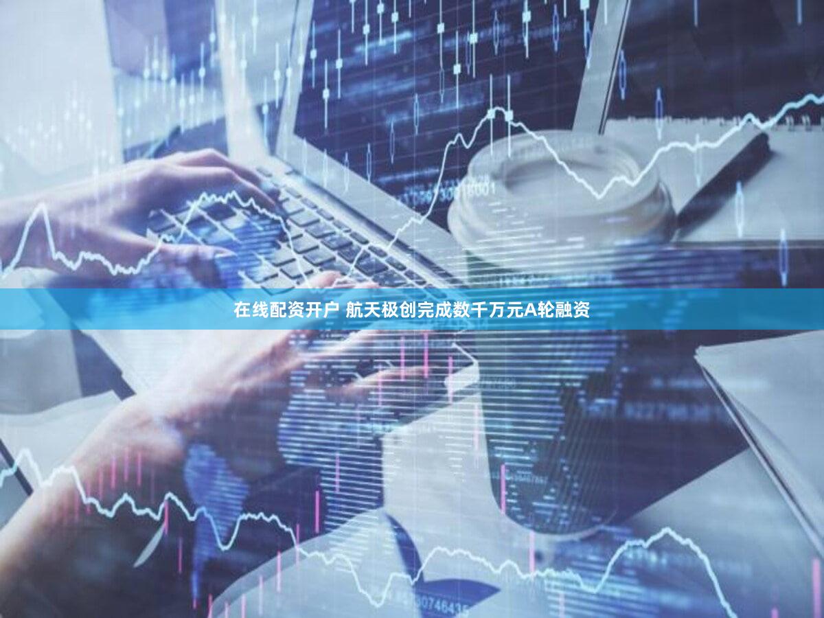 在线配资开户 航天极创完成数千万元A轮融资