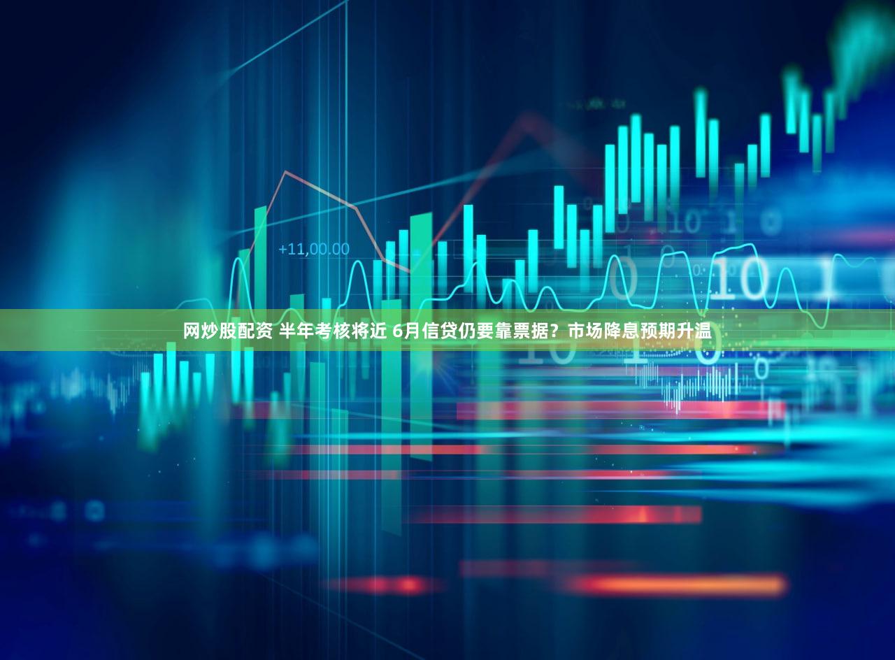 网炒股配资 半年考核将近 6月信贷仍要靠票据？市场降息预期升温
