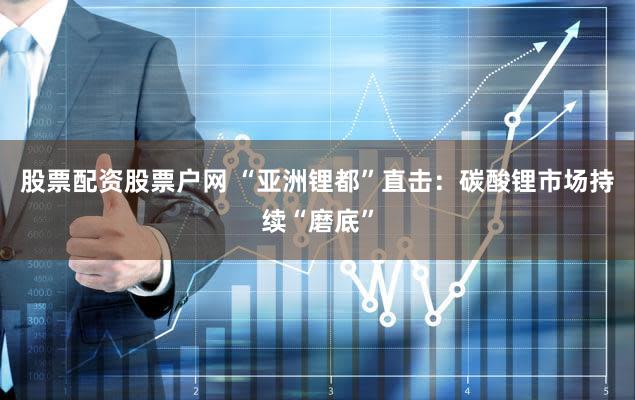 股票配资股票户网 “亚洲锂都”直击：碳酸锂市场持续“磨底”