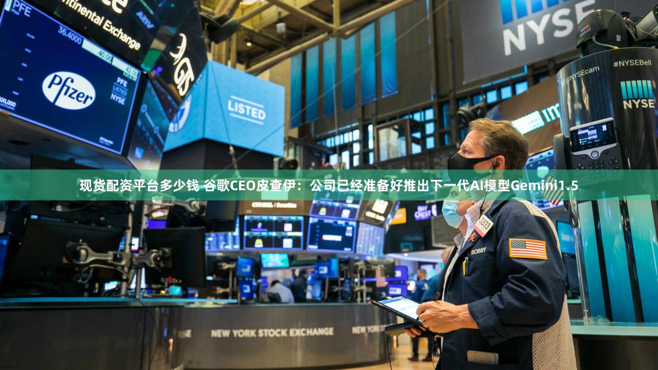 现货配资平台多少钱 谷歌CEO皮查伊：公司已经准备好推出下一代AI模型Gemini1.5