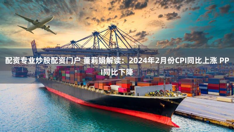 配资专业炒股配资门户 董莉娟解读：2024年2月份CPI同比上涨 PPI同比下降
