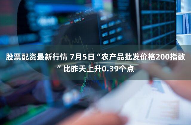 股票配资最新行情 7月5日“农产品批发价格200指数”比昨天上升0.39个点