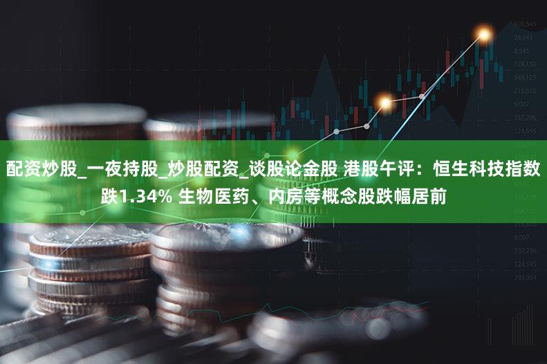 配资炒股_一夜持股_炒股配资_谈股论金股 港股午评：恒生科技指数跌1.34% 生物医药、内房等概念股跌幅居前