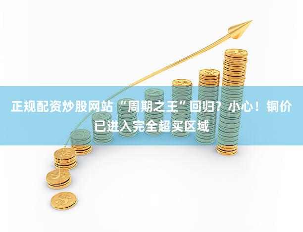 正规配资炒股网站 “周期之王”回归？小心！铜价已进入完全超买区域