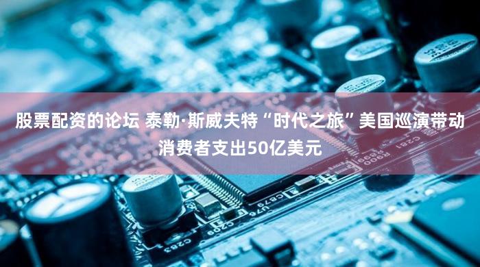 股票配资的论坛 泰勒·斯威夫特“时代之旅”美国巡演带动消费者支出50亿美元