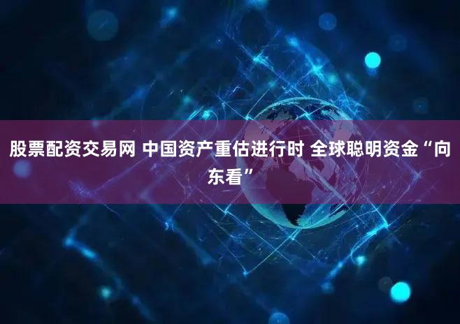 股票配资交易网 中国资产重估进行时 全球聪明资金“向东看”