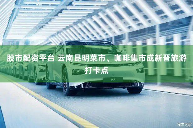 股市配资平台 云南昆明菜市、咖啡集市成新晋旅游打卡点