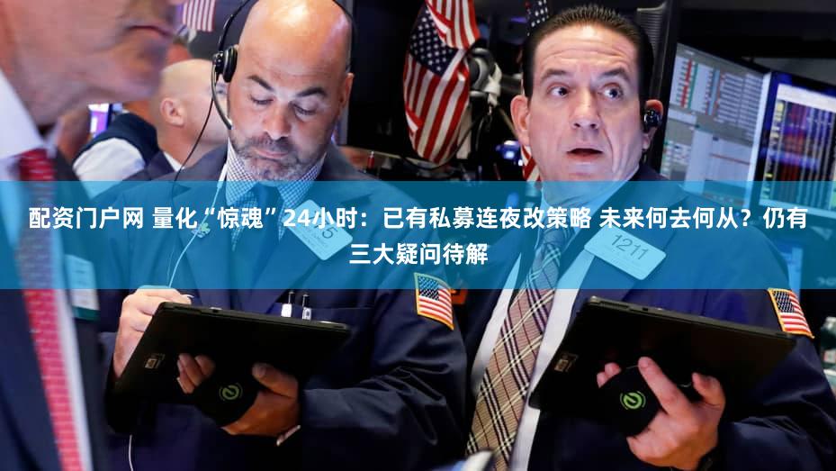 配资门户网 量化“惊魂”24小时：已有私募连夜改策略 未来何去何从？仍有三大疑问待解