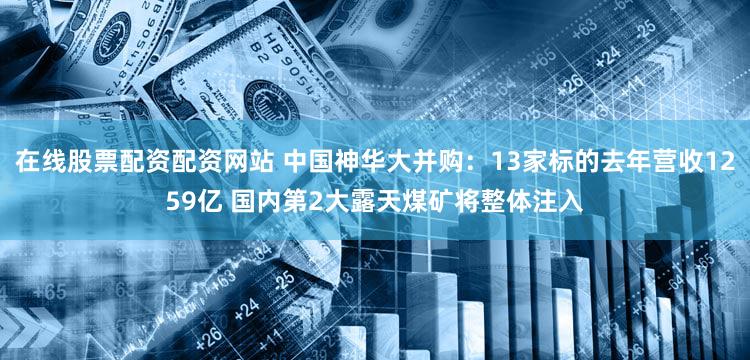 在线股票配资配资网站 中国神华大并购：13家标的去年营收1259亿 国内第2大露天煤矿将整体注入