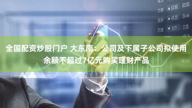 全国配资炒股门户 大东南：公司及下属子公司拟使用余额不超过7亿元购买理财产品